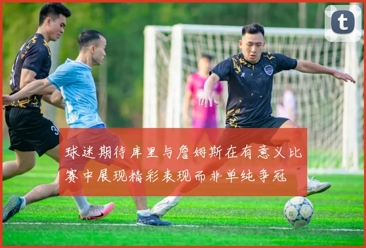 球迷期待库里与詹姆斯在有意义比赛中展现精彩表现而非单纯争冠