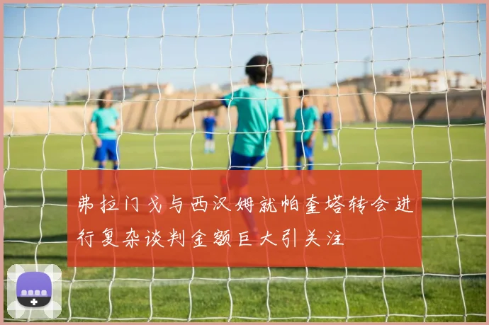 弗拉门戈与西汉姆就帕奎塔转会进行复杂谈判金额巨大引关注