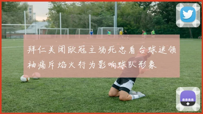 拜仁关闭欧冠主场死忠看台球迷领袖痛斥焰火行为影响球队形象