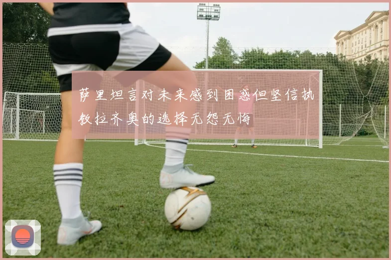 萨里坦言对未来感到困惑但坚信执教拉齐奥的选择无怨无悔