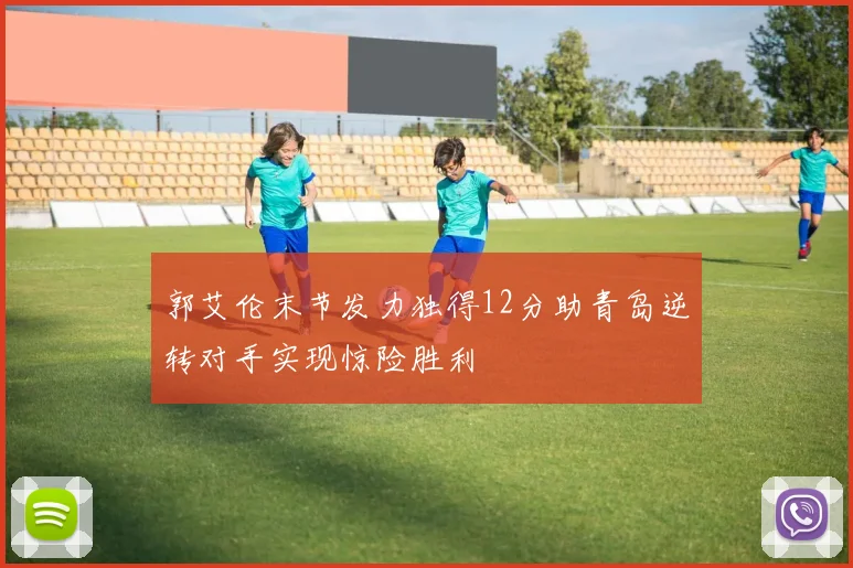 郭艾伦末节发力独得12分助青岛逆转对手实现惊险胜利