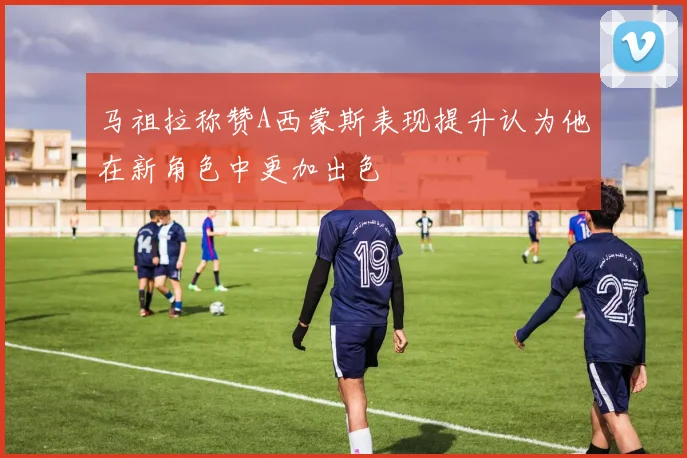 马祖拉称赞A西蒙斯表现提升认为他在新角色中更加出色