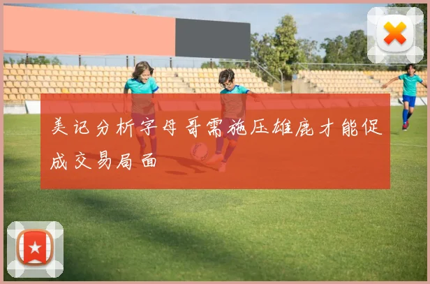 美记分析字母哥需施压雄鹿才能促成交易局面