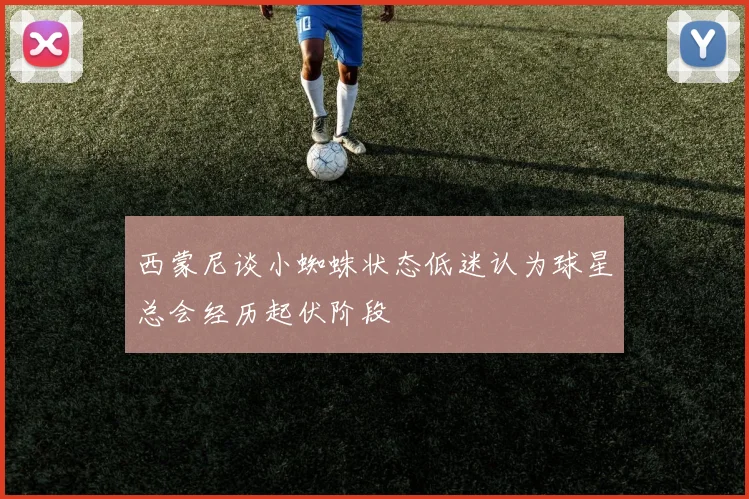 西蒙尼谈小蜘蛛状态低迷认为球星总会经历起伏阶段