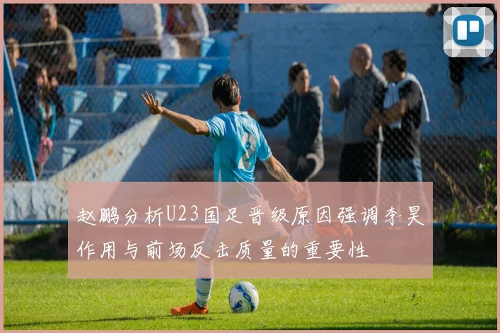 赵鹏分析U23国足晋级原因强调李昊作用与前场反击质量的重要性