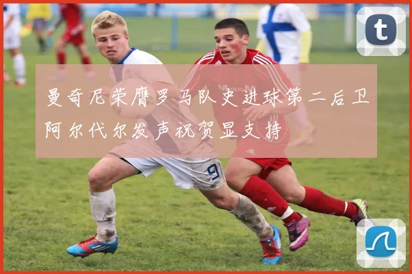 曼奇尼荣膺罗马队史进球第二后卫阿尔代尔发声祝贺显支持