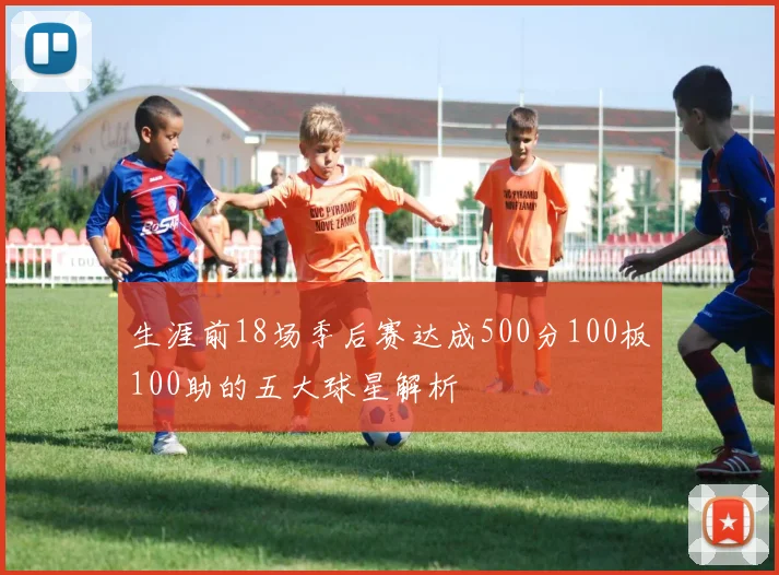 生涯前18场季后赛达成500分100板100助的五大球星解析