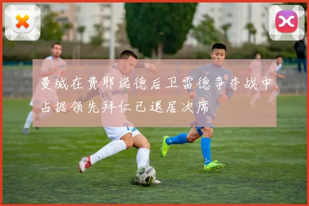 曼城在费耶诺德后卫雷德争夺战中占据领先拜仁已退居次席