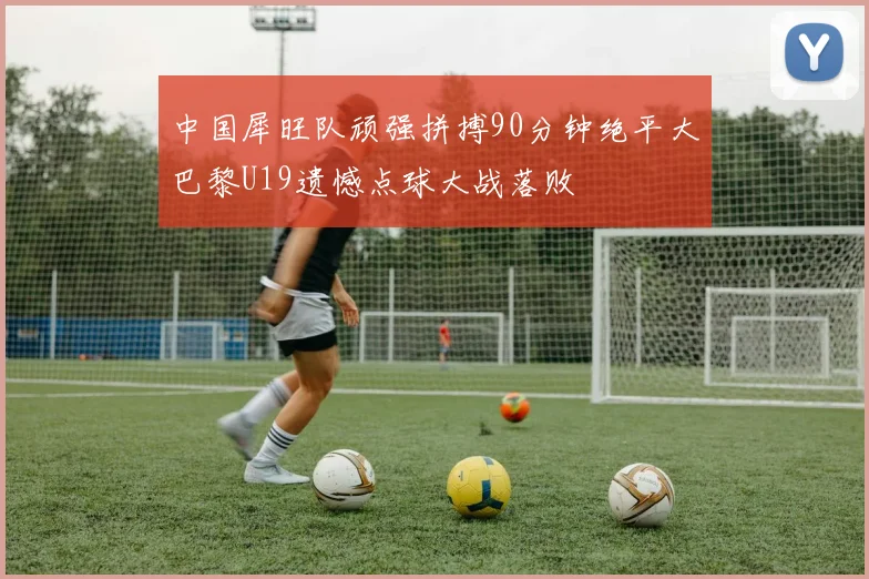 中国犀旺队顽强拼搏90分钟绝平大巴黎U19遗憾点球大战落败