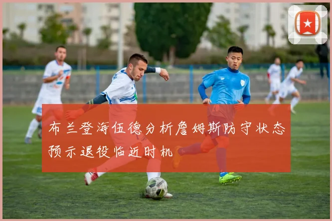 布兰登海伍德分析詹姆斯防守状态预示退役临近时机