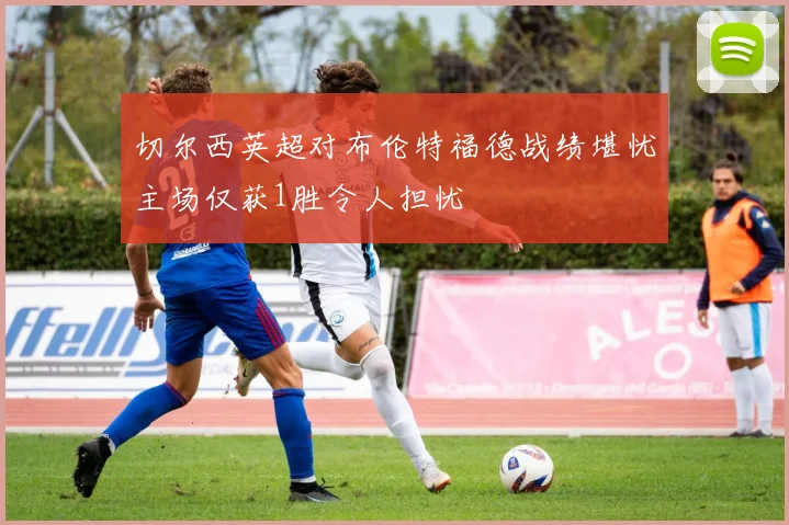 切尔西英超对布伦特福德战绩堪忧主场仅获1胜令人担忧