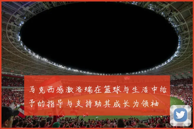 马克西感激洛瑞在篮球与生活中给予的指导与支持助其成长为领袖