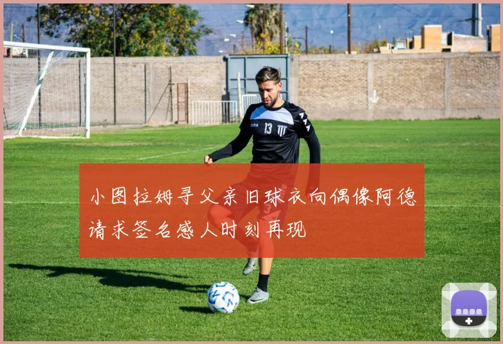 小图拉姆寻父亲旧球衣向偶像阿德请求签名感人时刻再现