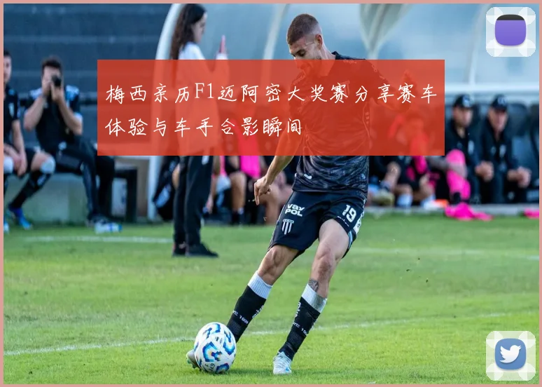 梅西亲历F1迈阿密大奖赛分享赛车体验与车手合影瞬间