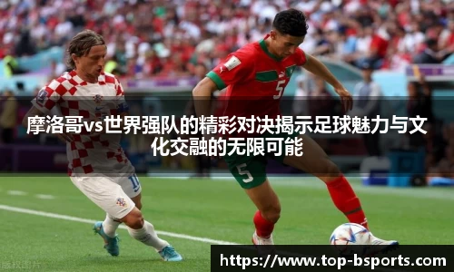 摩洛哥vs世界强队的精彩对决揭示足球魅力与文化交融的无限可能